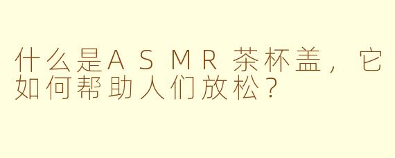 什么是ASMR茶杯盖，它如何帮助人们放松？