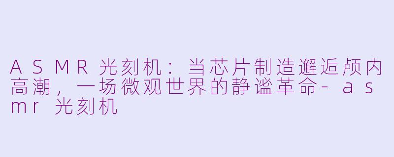 ASMR光刻机：当芯片制造邂逅颅内高潮，一场微观世界的静谧革命-asmr光刻机