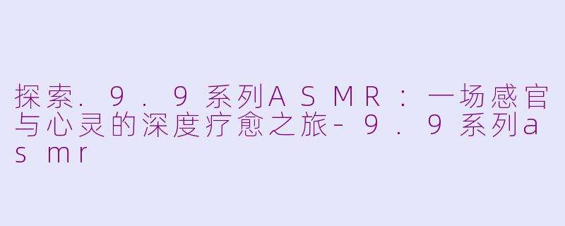 探索.9.9系列ASMR：一场感官与心灵的深度疗愈之旅-9.9系列asmr