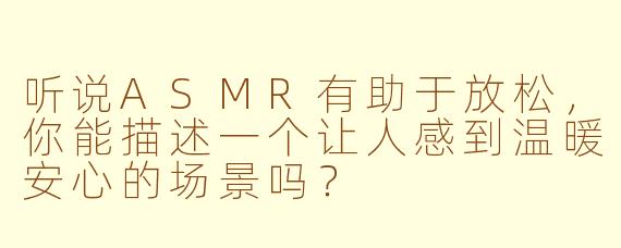 听说ASMR有助于放松，你能描述一个让人感到温暖安心的场景吗？