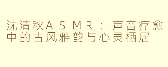 沈清秋ASMR：声音疗愈中的古风雅韵与心灵栖居