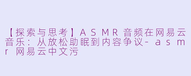 【探索与思考】ASMR音频在网易云音乐：从放松助眠到内容争议-asmr网易云中文污