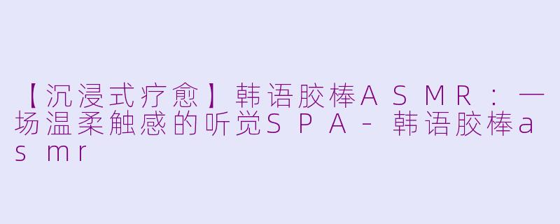 【沉浸式疗愈】韩语胶棒ASMR：一场温柔触感的听觉SPA-韩语胶棒asmr