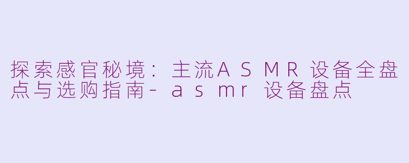 探索感官秘境：主流ASMR设备全盘点与选购指南-asmr设备盘点