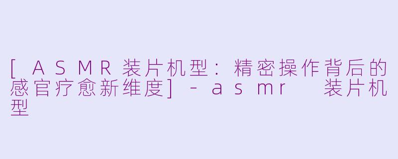 [ASMR装片机型：精密操作背后的感官疗愈新维度]-asmr 装片机型