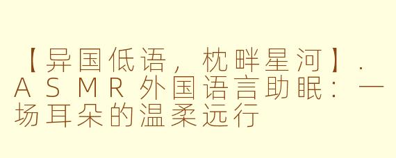 【异国低语，枕畔星河】.ASMR外国语言助眠：一场耳朵的温柔远行