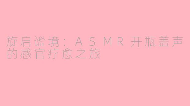 旋启谧境：ASMR开瓶盖声的感官疗愈之旅