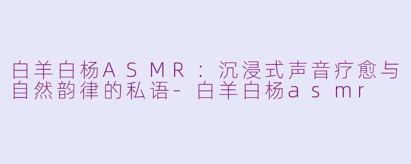白羊白杨ASMR：沉浸式声音疗愈与自然韵律的私语-白羊白杨asmr