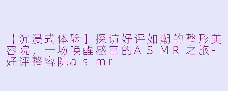 【沉浸式体验】探访好评如潮的整形美容院，一场唤醒感官的ASMR之旅-好评整容院asmr