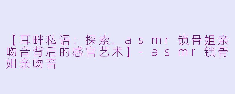【耳畔私语：探索.asmr锁骨姐亲吻音背后的感官艺术】-asmr锁骨姐亲吻音