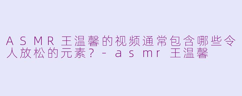 ASMR王温馨的视频通常包含哪些令人放松的元素？