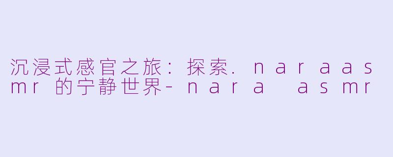 沉浸式感官之旅：探索.naraasmr的宁静世界-nara asmr