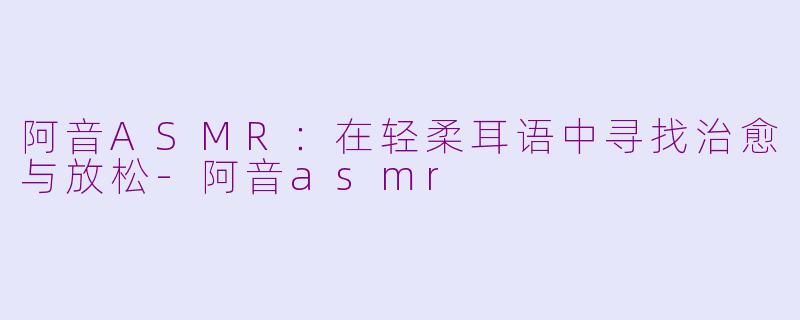 阿音ASMR：在轻柔耳语中寻找治愈与放松-阿音asmr