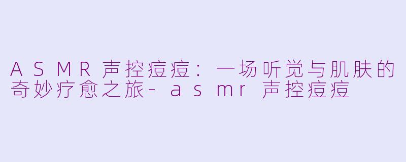 ASMR声控痘痘:一场听觉与肌肤的奇妙疗愈之旅-asmr声控痘痘