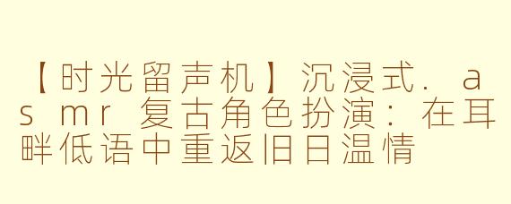【时光留声机】沉浸式.asmr复古角色扮演：在耳畔低语中重返旧日温情