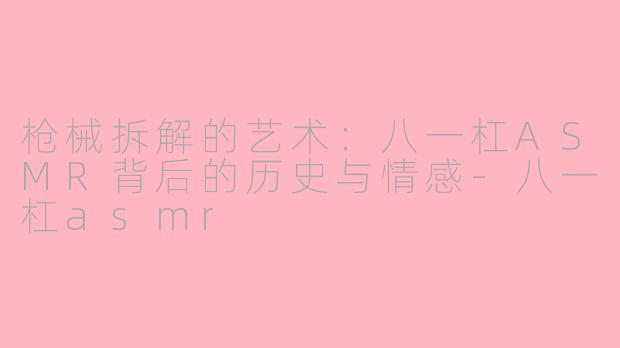 枪械拆解的艺术：八一杠ASMR背后的历史与情感-八一杠asmr