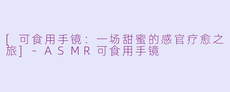 [可食用手镜：一场甜蜜的感官疗愈之旅]-ASMR可食用手镜