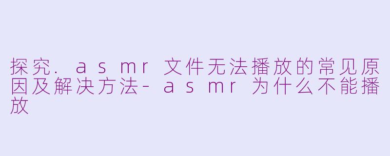 探究.asmr文件无法播放的常见原因及解决方法-asmr为什么不能播放