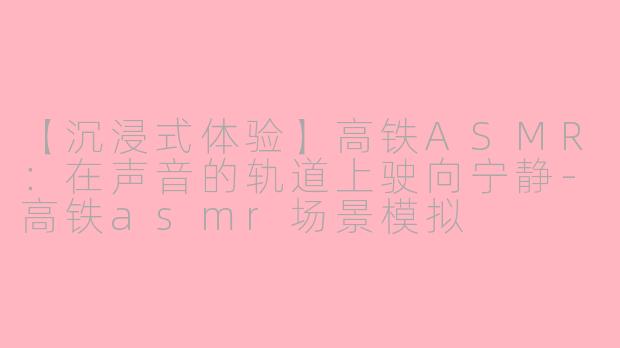 【沉浸式体验】高铁ASMR:在声音的轨道上驶向宁静-高铁asmr场景模拟