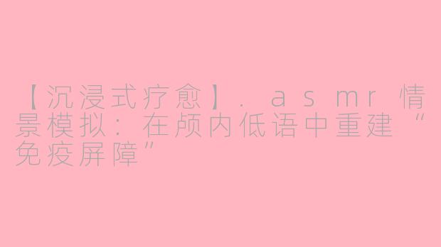 【沉浸式疗愈】.asmr情景模拟：在颅内低语中重建“免疫屏障”