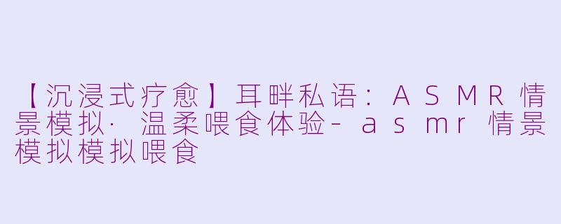 【沉浸式疗愈】耳畔私语：ASMR情景模拟·温柔喂食体验-asmr情景模拟模拟喂食