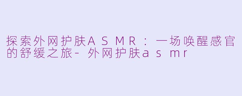 探索外网护肤ASMR：一场唤醒感官的舒缓之旅-外网护肤asmr
