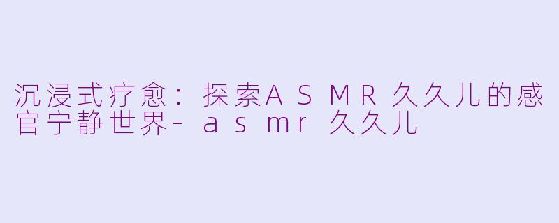 沉浸式疗愈：探索ASMR久久儿的感官宁静世界-asmr久久儿