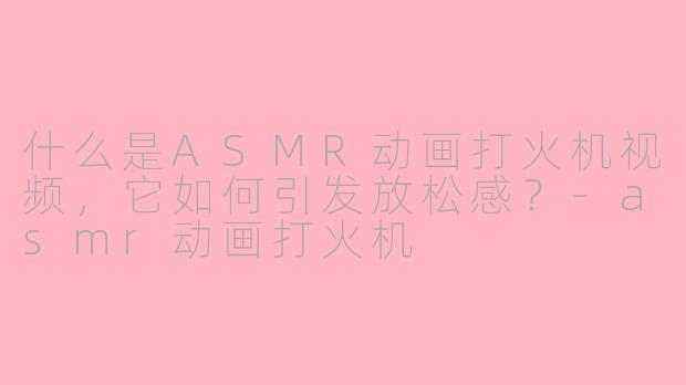 什么是ASMR动画打火机视频，它如何引发放松感？