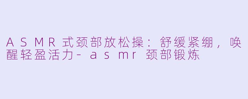 ASMR式颈部放松操：舒缓紧绷，唤醒轻盈活力-asmr颈部锻炼