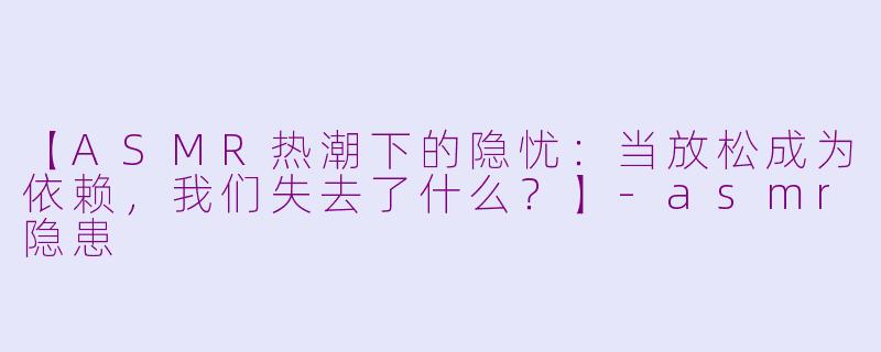 【ASMR热潮下的隐忧：当放松成为依赖，我们失去了什么？】-asmr隐患