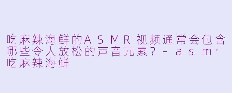 吃麻辣海鲜的ASMR视频通常会包含哪些令人放松的声音元素？