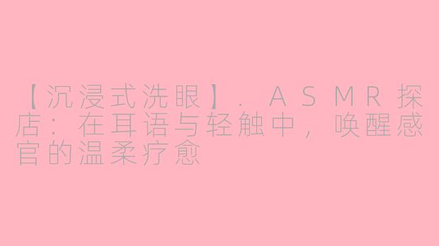 【沉浸式洗眼】.ASMR探店：在耳语与轻触中，唤醒感官的温柔疗愈