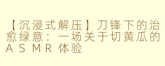 【沉浸式解压】刀锋下的治愈绿意：一场关于切黄瓜的ASMR体验