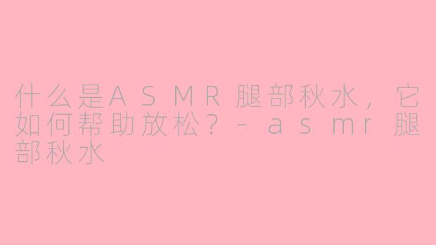 什么是ASMR腿部秋水，它如何帮助放松？-asmr腿部秋水