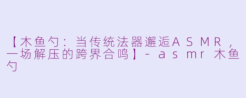 【木鱼勺:当传统法器邂逅ASMR,一场解压的跨界合鸣】-asmr木鱼勺