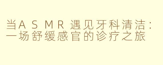 当ASMR遇见牙科清洁：一场舒缓感官的诊疗之旅