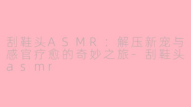 刮鞋头ASMR:解压新宠与感官疗愈的奇妙之旅-刮鞋头asmr