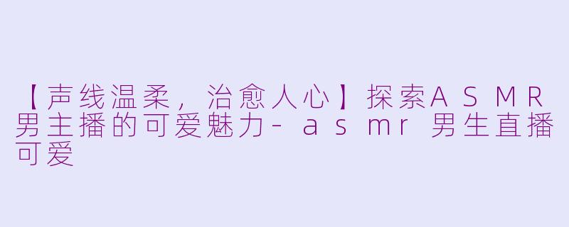 【声线温柔，治愈人心】探索ASMR男主播的可爱魅力-asmr男生直播可爱