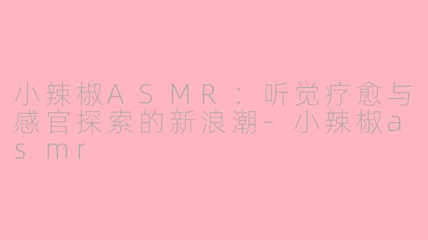 小辣椒ASMR:听觉疗愈与感官探索的新浪潮-小辣椒asmr