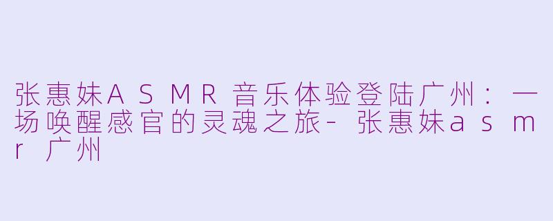 张惠妹ASMR音乐体验登陆广州：一场唤醒感官的灵魂之旅-张惠妹asmr广州