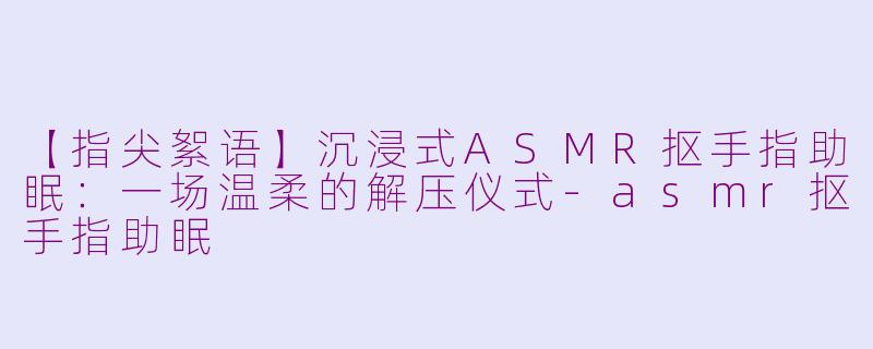 【指尖絮语】沉浸式ASMR抠手指助眠：一场温柔的解压仪式-asmr抠手指助眠