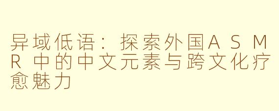 异域低语:探索外国ASMR中的中文元素与跨文化疗愈魅力