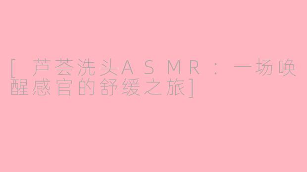 [芦荟洗头ASMR：一场唤醒感官的舒缓之旅]