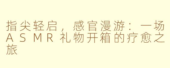 指尖轻启,感官漫游:一场ASMR礼物开箱的疗愈之旅