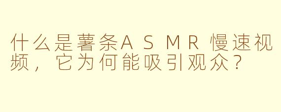 什么是薯条ASMR慢速视频，它为何能吸引观众？