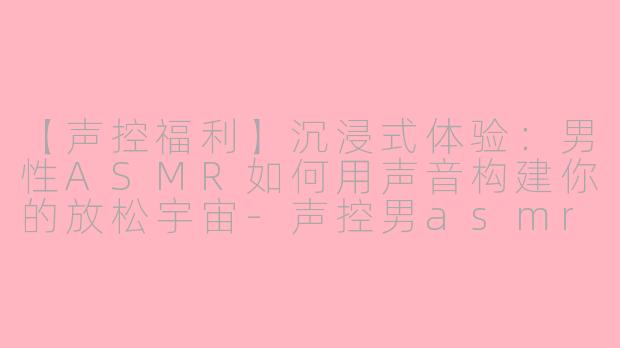 【声控福利】沉浸式体验：男性ASMR如何用声音构建你的放松宇宙-声控男asmr