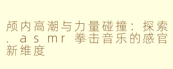颅内高潮与力量碰撞:探索.asmr拳击音乐的感官新维度