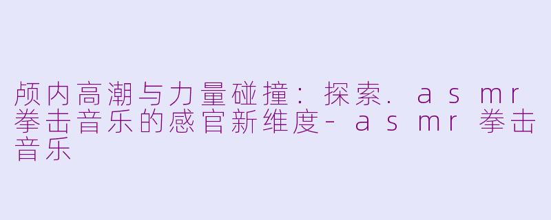 颅内高潮与力量碰撞:探索.asmr拳击音乐的感官新维度-asmr拳击音乐