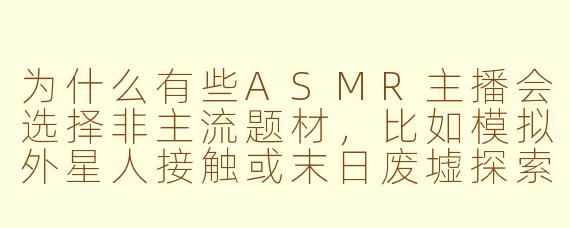为什么有些ASMR主播会选择非主流题材，比如模拟外星人接触或末日废墟探索，这些内容真的能带来放松效果吗？