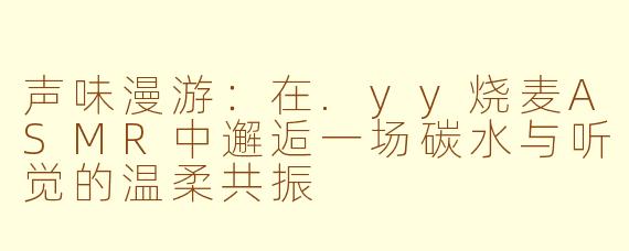 声味漫游：在.yy烧麦ASMR中邂逅一场碳水与听觉的温柔共振